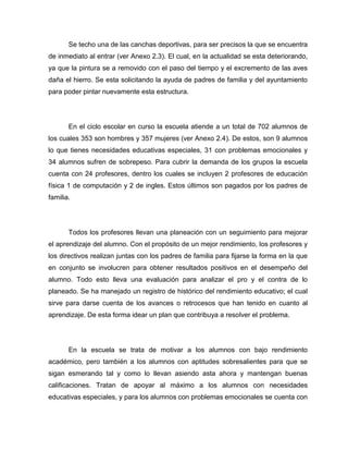 Se techo una de las canchas deportivas, para ser precisos la que se encuentra
de inmediato al entrar (ver Anexo 2.3). El cual, en la actualidad se esta deteriorando,
ya que la pintura se a removido con el paso del tiempo y el excremento de las aves
daña el hierro. Se esta solicitando la ayuda de padres de familia y del ayuntamiento
para poder pintar nuevamente esta estructura.




       En el ciclo escolar en curso la escuela atiende a un total de 702 alumnos de
los cuales 353 son hombres y 357 mujeres (ver Anexo 2.4). De estos, son 9 alumnos
lo que tienes necesidades educativas especiales, 31 con problemas emocionales y
34 alumnos sufren de sobrepeso. Para cubrir la demanda de los grupos la escuela
cuenta con 24 profesores, dentro los cuales se incluyen 2 profesores de educación
física 1 de computación y 2 de ingles. Estos últimos son pagados por los padres de
familia.




       Todos los profesores llevan una planeación con un seguimiento para mejorar
el aprendizaje del alumno. Con el propósito de un mejor rendimiento, los profesores y
los directivos realizan juntas con los padres de familia para fijarse la forma en la que
en conjunto se involucren para obtener resultados positivos en el desempeño del
alumno. Todo esto lleva una evaluación para analizar el pro y el contra de lo
planeado. Se ha manejado un registro de histórico del rendimiento educativo; el cual
sirve para darse cuenta de los avances o retrocesos que han tenido en cuanto al
aprendizaje. De esta forma idear un plan que contribuya a resolver el problema.




       En la escuela se trata de motivar a los alumnos con bajo rendimiento
académico, pero también a los alumnos con aptitudes sobresalientes para que se
sigan esmerando tal y como lo llevan asiendo asta ahora y mantengan buenas
calificaciones. Tratan de apoyar al máximo a los alumnos con necesidades
educativas especiales, y para los alumnos con problemas emocionales se cuenta con
 