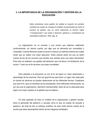 3. LA IMPORTANCIA DE LA ORGANIZACIÓN Y GESTIÓN EN LA
                         EDUCACIÓN



                    Debe entenderse como gestión de calidad al conjunto de cambios
                    mediante los cuales se consigue la calidad; incorporándolo por tanto al
                    proceso de gestión, que es como traducimos el termino inglés
                    <<mangemente>> que alude a dirección, gobierno y coordinación de
                    actividades (Udaondo, 1992, pág. 5).




      La organización es un proceso y una acción que estamos realizando
continuamente, sin darnos cuenta, por algo que se demanda por comodidad y
necesidad. Cuando llevamos acabo la acción involucra ya distintos actores los cuales
harán que se realice una mejor ejecución. Estos actores serán los que se darán
cuenta de los de los recursos que tendrán que solicitar para una mejor efectividad.
Para esto se realizará una gestión del elemento que nos lleve a la facilitación de la
acción. Y esto con el fin de tener una mejor comodidad.




      Esto aplicada a la educación es con el fin de lograr un mejor desempeño y
aprendizaje de los alumnos. Pero de igual forma para tener un lugar más adecuado
en donde los alumnos se puedan desenvolver de las diferentes formas. Cualquiera
que sea el fin, pero en beneficio de los estudiantes, tiene diferentes interacciones, es
por eso que la organización, elemento imprescindible, debe de ser la adecuada para
lograr una mayor rapidez en la gestión que se elabore.




      En este apartado se hace un análisis de la organización y gestión escolar;
tanto la generada del gobierno a escuela como la que se expide de escuela a
gobierno. Se trata de dar un enfoque analítico; de este modo darnos cuenta de la
acción que estos desempeñan dentro de los márgenes señalados.
 