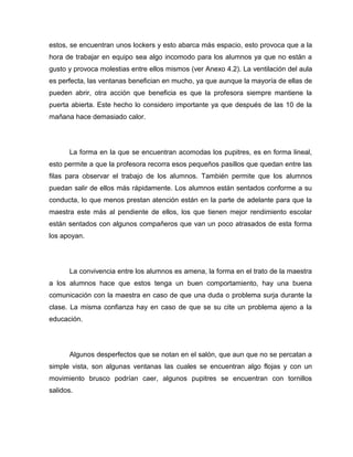 estos, se encuentran unos lockers y esto abarca más espacio, esto provoca que a la
hora de trabajar en equipo sea algo incomodo para los alumnos ya que no están a
gusto y provoca molestias entre ellos mismos (ver Anexo 4.2). La ventilación del aula
es perfecta, las ventanas benefician en mucho, ya que aunque la mayoría de ellas de
pueden abrir, otra acción que beneficia es que la profesora siempre mantiene la
puerta abierta. Este hecho lo considero importante ya que después de las 10 de la
mañana hace demasiado calor.




      La forma en la que se encuentran acomodas los pupitres, es en forma lineal,
esto permite a que la profesora recorra esos pequeños pasillos que quedan entre las
filas para observar el trabajo de los alumnos. También permite que los alumnos
puedan salir de ellos más rápidamente. Los alumnos están sentados conforme a su
conducta, lo que menos prestan atención están en la parte de adelante para que la
maestra este más al pendiente de ellos, los que tienen mejor rendimiento escolar
están sentados con algunos compañeros que van un poco atrasados de esta forma
los apoyan.




      La convivencia entre los alumnos es amena, la forma en el trato de la maestra
a los alumnos hace que estos tenga un buen comportamiento, hay una buena
comunicación con la maestra en caso de que una duda o problema surja durante la
clase. La misma confianza hay en caso de que se su cite un problema ajeno a la
educación.




      Algunos desperfectos que se notan en el salón, que aun que no se percatan a
simple vista, son algunas ventanas las cuales se encuentran algo flojas y con un
movimiento brusco podrían caer, algunos pupitres se encuentran con tornillos
salidos.
 