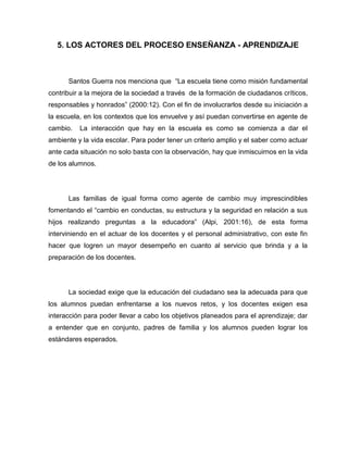 5. LOS ACTORES DEL PROCESO ENSEÑANZA - APRENDIZAJE



      Santos Guerra nos menciona que “La escuela tiene como misión fundamental
contribuir a la mejora de la sociedad a través de la formación de ciudadanos críticos,
responsables y honrados” (2000:12). Con el fin de involucrarlos desde su iniciación a
la escuela, en los contextos que los envuelve y así puedan convertirse en agente de
cambio.   La interacción que hay en la escuela es como se comienza a dar el
ambiente y la vida escolar. Para poder tener un criterio amplio y el saber como actuar
ante cada situación no solo basta con la observación, hay que inmiscuirnos en la vida
de los alumnos.




      Las familias de igual forma como agente de cambio muy imprescindibles
fomentando el “cambio en conductas, su estructura y la seguridad en relación a sus
hijos realizando preguntas a la educadora” (Alpi, 2001:16), de esta forma
interviniendo en el actuar de los docentes y el personal administrativo, con este fin
hacer que logren un mayor desempeño en cuanto al servicio que brinda y a la
preparación de los docentes.




      La sociedad exige que la educación del ciudadano sea la adecuada para que
los alumnos puedan enfrentarse a los nuevos retos, y los docentes exigen esa
interacción para poder llevar a cabo los objetivos planeados para el aprendizaje; dar
a entender que en conjunto, padres de familia y los alumnos pueden lograr los
estándares esperados.
 