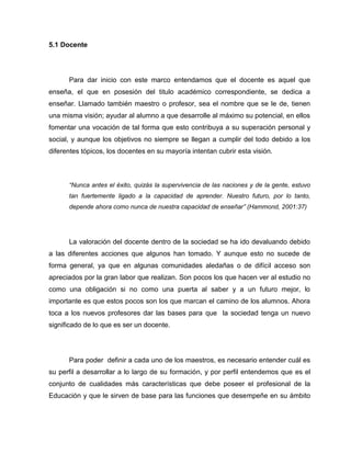 5.1 Docente




      Para dar inicio con este marco entendamos que el docente es aquel que
enseña, el que en posesión del titulo académico correspondiente, se dedica a
enseñar. Llamado también maestro o profesor, sea el nombre que se le de, tienen
una misma visión; ayudar al alumno a que desarrolle al máximo su potencial, en ellos
fomentar una vocación de tal forma que esto contribuya a su superación personal y
social, y aunque los objetivos no siempre se llegan a cumplir del todo debido a los
diferentes tópicos, los docentes en su mayoría intentan cubrir esta visión.



      “Nunca antes el éxito, quizás la supervivencia de las naciones y de la gente, estuvo
      tan fuertemente ligado a la capacidad de aprender. Nuestro futuro, por lo tanto,
      depende ahora como nunca de nuestra capacidad de enseñar” (Hammond, 2001:37)




      La valoración del docente dentro de la sociedad se ha ido devaluando debido
a las diferentes acciones que algunos han tomado. Y aunque esto no sucede de
forma general, ya que en algunas comunidades aledañas o de difícil acceso son
apreciados por la gran labor que realizan. Son pocos los que hacen ver al estudio no
como una obligación si no como una puerta al saber y a un futuro mejor, lo
importante es que estos pocos son los que marcan el camino de los alumnos. Ahora
toca a los nuevos profesores dar las bases para que la sociedad tenga un nuevo
significado de lo que es ser un docente.




      Para poder definir a cada uno de los maestros, es necesario entender cuál es
su perfil a desarrollar a lo largo de su formación, y por perfil entendemos que es el
conjunto de cualidades más características que debe poseer el profesional de la
Educación y que le sirven de base para las funciones que desempeñe en su ámbito
 