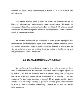 participan de forma directa, presentándose a ayudar, o de forma indirecta con
cooperaciones.




      Los padres realizan faenas y aseo, la cuales son programadas por la
dirección. Los padres que no pueden asistir pagan una cooperación, la cantidad es
asignada por el comité de padres de familia. Este comité es elegido al comienzo del
ciclo escolar en una reunión general, en la cual la dirección manda a citar a todos los
padres de familia de la escuela.




      En cuanto a los convivios que se realicen de forma general o por grupo, los
profesores son los encargados de organizar los eventos, pero los padres de familia
son quienes se encargan de las acciones necesarias para que se lleve acabo, un
ejemplo a citar es el caso de navidad; donde los padres de familia son los que
compran o mandan a hacer lo necesario.




                 6. PROCESO ENSEÑANZA-APRENDIZAJE



      La enseñanza y el aprendizaje forman parte de un único proceso que tiene
como finalidad la formación del estudiante. Enseñar es comunicar algo a alguien, no
es enseñar cualquier cosa; es mostrar lo que se desconoce al pupilo. Esto implica
que hay un sujeto que conoce (el que puede enseñar, el maestro), y otro que
desconoce (el que puede aprender, el alumno). El que puede enseñar, quiere
enseñar y sabe enseñar (el profesor); El que puede aprender quiere y sabe aprender
(el alumno). Debe de haber una disposición por parte de ambos, tanto del maestro
como del alumno.
 