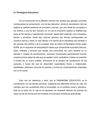 6.1 Paradigmas Educativos



       En la construcción de la reflexión humana han existido dos grandes corrientes
contrapuestas de pensamiento, una de tipo deductivo, donde el racionalismo trata de
explicar la realidad partiendo de principios y teorías, que van desde los conceptos a
los hechos y otra de tipo inductivo en el cual el empirismo explica la realidad que
parte de los hechos y experiencias concretas; desde ellos asciende a los conceptos,
teorías y principios. Estas dos visiones generan dos formas contrapuestas de
construir ciencia y estos no solo afectan a la ciencia de la naturaleza sino también a
las ciencias del hombre y de la sociedad. Esto se refiere al Paradigma donde según
KUHN, es un esquema de interpretación básica que compromete supuestos teóricos,
leyes, métodos y técnicas que adopta una comunidad, así como también es un
ejemplo o modelo de pensamientos, creencias incorporadas generalmente durante
nuestra primera etapa de vida que se aceptan como verdaderas o falsas sin ponerlas
a prueba de un nuevo análisis. Educación es el proceso de socialización de las
personas a través del cual se desarrollan capacidades físicas e intelectuales,
habilidades, destrezas, técnicas de estudio y formas de comportamiento ordenadas
con un fin social.




       Esto nos da referencia a decir que el PARADIGMA EDUCATIVO es la
socialización con las demás personas, aceptando las diferentes formas de vida, los
cambios que van sucediendo ante la humanidad, en el contexto social y educativo.
Esta es la razón por la cual en la educación es necesario retomar los aciertos de
cada una de las formas que han existido en el proceso enseñanza aprendizaje.
 