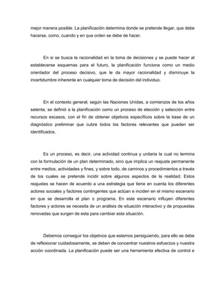 mejor manera posible. La planificación determina donde se pretende llegar, que debe
hacerse, como, cuando y en que orden se debe de hacer.




       En si se busca la racionalidad en la toma de decisiones y se puede hacer al
establecerse esquemas para el futuro, la planificación funciona como un medio
orientador del proceso decisivo, que le da mayor racionalidad y disminuye la
incertidumbre inherente en cualquier toma de decisión del individuo.




       En el contexto general, según las Naciones Unidas, a comienzos de los años
setenta, se definió a la planificación como un proceso de elección y selección entre
recursos escasos, con el fin de obtener objetivos específicos sobre la base de un
diagnóstico preliminar que cubre todos los factores relevantes que pueden ser
identificados.




       Es un proceso, es decir, una actividad continua y unitaria la cual no termina
con la formulación de un plan determinado, sino que implica un reajuste permanente
entre medios, actividades y fines, y sobre todo, de caminos y procedimientos a través
de los cuales se pretende incidir sobre algunos aspectos de la realidad. Estos
reajustes se hacen de acuerdo a una estrategia que tiene en cuenta los diferentes
actores sociales y factores contingentes que actúan e inciden en el mismo escenario
en que se desarrolla el plan o programa. En este escenario influyen diferentes
factores y actores se necesita de un análisis de situación interactivo y de propuestas
renovadas que surgen de esta para cambiar esta situación.




       Debemos conseguir los objetivos que estamos persiguiendo, para ello se debe
de reflexionar cuidadosamente, se deben de concentrar nuestros esfuerzos y nuestra
acción coordinada. La planificación puede ser una herramienta efectiva de control e
 