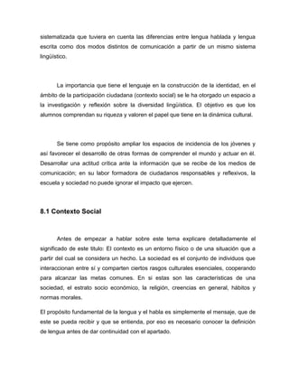 sistematizada que tuviera en cuenta las diferencias entre lengua hablada y lengua
escrita como dos modos distintos de comunicación a partir de un mismo sistema
lingüístico.




       La importancia que tiene el lenguaje en la construcción de la identidad, en el
ámbito de la participación ciudadana (contexto social) se le ha otorgado un espacio a
la investigación y reflexión sobre la diversidad lingüística. El objetivo es que los
alumnos comprendan su riqueza y valoren el papel que tiene en la dinámica cultural.




       Se tiene como propósito ampliar los espacios de incidencia de los jóvenes y
así favorecer el desarrollo de otras formas de comprender el mundo y actuar en él.
Desarrollar una actitud crítica ante la información que se recibe de los medios de
comunicación; en su labor formadora de ciudadanos responsables y reflexivos, la
escuela y sociedad no puede ignorar el impacto que ejercen.




8.1 Contexto Social



       Antes de empezar a hablar sobre este tema explicare detalladamente el
significado de este titulo: El contexto es un entorno físico o de una situación que a
partir del cual se considera un hecho. La sociedad es el conjunto de individuos que
interaccionan entre sí y comparten ciertos rasgos culturales esenciales, cooperando
para alcanzar las metas comunes. En si estas son las características de una
sociedad, el estrato socio económico, la religión, creencias en general, hábitos y
normas morales.

El propósito fundamental de la lengua y el habla es simplemente el mensaje, que de
este se pueda recibir y que se entienda, por eso es necesario conocer la definición
de lengua antes de dar continuidad con el apartado.
 