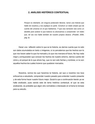 2. ANÁLISIS HISTÓRICO CONTEXTUAL



             Porqué no intentarlo, sin ninguna pretensión literaria, narrar una historia que
             hable de nosotros y nos explique en parte. Construir un relato simple que de
             cuenta del universo en el que habitamos. Y que esa narración sea como un
             destello para aclarar lo que todavía no alcanzamos a comprender: Un relato
             que, tal ves nos hable también de nuestro propios deseos. (Pradelli, 2006,
             pág. 6)




      Hacer una reflexión sobre lo que es la historia, es darnos cuenta que no solo
son datos acumulados en texto o imágenes, si no percatarnos que los hechos son lo
que nos hacen saber lo que ha marcado y lo que nos marcara el futuro. No hay nada
mejor y enriquecedor que conocer los hechos de nuestro entorno, darnos cuenta del
cómo y el porqué de lo que ahora hay, que no son solo fechas y nombres; si no son
aquellos hechos los cuales hicieron que quedaran marcados.




      Nosotros, somos los que hacemos la historia, así que a nosotros nos toca
enfocarnos a estudiarla, comprender nuestro pasado para entender nuestro presente
y de esta forma hacer nuestro futuro mejor. Quizá lo que a continuación leerán ya se
halla analizado, pues siendo este de tema histórico contextual, el que se esta
analizando, es probable que algún otro normalista o interesado en el tema lo tomase
para su estudio.
 
