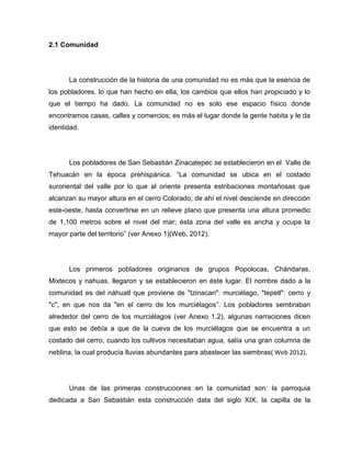 2.1 Comunidad




      La construcción de la historia de una comunidad no es más que la esencia de
los pobladores, lo que han hecho en ella, los cambios que ellos han propiciado y lo
que el tiempo ha dado. La comunidad no es solo ese espacio físico donde
encontramos casas, calles y comercios; es más el lugar donde la gente habita y le da
identidad.




      Los pobladores de San Sebastián Zinacatepec se establecieron en el Valle de
Tehuacán en la época prehispánica. “La comunidad se ubica en el costado
suroriental del valle por lo que al oriente presenta estribaciones montañosas que
alcanzan su mayor altura en el cerro Colorado; de ahí el nivel desciende en dirección
este-oeste, hasta convertirse en un relieve plano que presenta una altura promedio
de 1,100 metros sobre el nivel del mar; ésta zona del valle es ancha y ocupa la
mayor parte del territorio” (ver Anexo 1)(Web, 2012).




      Los primeros pobladores originarios de grupos Popolocas, Chándaras,
Mixtecos y nahuas, llegaron y se establecieron en éste lugar. El nombre dado a la
comunidad es del náhuatl que proviene de "tzinacan": murciélago, "tepetl": cerro y
"c", en que nos da "en el cerro de los murciélagos”. Los pobladores sembraban
alrededor del cerro de los murciélagos (ver Anexo 1.2), algunas narraciones dicen
que esto se debía a que de la cueva de los murciélagos que se encuentra a un
costado del cerro, cuando los cultivos necesitaban agua, salía una gran columna de
neblina, la cual producía lluvias abundantes para abastecer las siembras( Web 2012).




      Unas de las primeras construcciones en la comunidad son: la parroquia
dedicada a San Sebastián esta construcción data del siglo XIX, la capilla de la
 