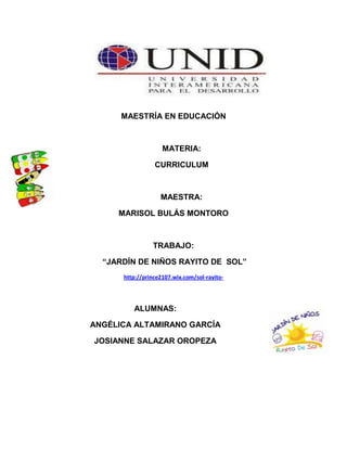 MAESTRÍA EN EDUCACIÓN



                    MATERIA:

                 CURRICULUM



                   MAESTRA:

     MARISOL BULÁS MONTORO



                TRABAJO:

  “JARDÍN DE NIÑOS RAYITO DE SOL”
      http://prince2107.wix.com/sol-rayito-




         ALUMNAS:

ANGÉLICA ALTAMIRANO GARCÍA

JOSIANNE SALAZAR OROPEZA
 