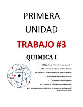 PRIMERA
 UNIDAD
TRABAJO #3
 QUIMICA I
                      1.4.3.1 Significado fisico de la funcion de onda ?

                       1.4.3.2 Numeros cuanticos y orbitales atomicos

              1.5 Distribucion electronica en sistemas polielectronicos

                           1.5.1 Principio de Aufbau o de construccion

                                  1.5.2 Principio de exclusion de Pauli

                      1.5.3 Principio de maxima multiplicidad de Hund

  1.5.4 Configuracion electronica de los elementos y su ubicacion en la
                                                clasificacion periodica
 