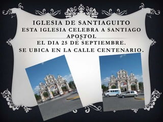 I G L E S I A D E S A N T I A G U I TO
 E S TA I G L E S I A C E L E B R A A S A N T I A G O
                     APOSTOL
       EL DIA 25 DE SEPTIEMBRE.
SE UBICA EN LA CALLE CENTENARIO .
 
