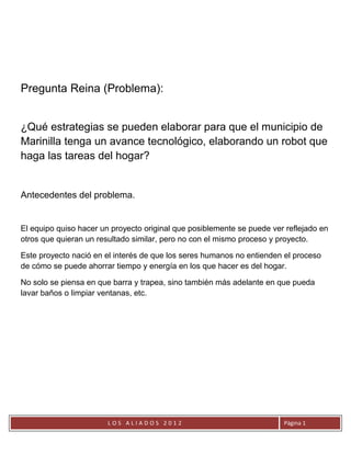 Pregunta Reina (Problema):


¿Qué estrategias se pueden elaborar para que el municipio de
Marinilla tenga un avance tecnológico, elaborando un robot que
haga las tareas del hogar?


Antecedentes del problema.


El equipo quiso hacer un proyecto original que posiblemente se puede ver reflejado en
otros que quieran un resultado similar, pero no con el mismo proceso y proyecto.

Este proyecto nació en el interés de que los seres humanos no entienden el proceso
de cómo se puede ahorrar tiempo y energía en los que hacer es del hogar.

No solo se piensa en que barra y trapea, sino también más adelante en que pueda
lavar baños o limpiar ventanas, etc.




                        LOS ALIADOS 2012                                Página 1
 