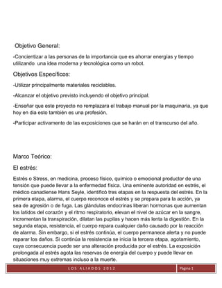 Objetivo General:
-Concientizar a las personas de la importancia que es ahorrar energías y tiempo
utilizando una idea moderna y tecnológica como un robot.

Objetivos Específicos:
-Utilizar principalmente materiales reciclables.

-Alcanzar el objetivo previsto incluyendo el objetivo principal.

-Enseñar que este proyecto no remplazara el trabajo manual por la maquinaria, ya que
hoy en dia esto también es una profesión.

-Participar activamente de las exposiciones que se harán en el transcurso del año.




Marco Teórico:
El estrés:
Estrés o Stress, en medicina, proceso físico, químico o emocional productor de una
tensión que puede llevar a la enfermedad física. Una eminente autoridad en estrés, el
médico canadiense Hans Seyle, identificó tres etapas en la respuesta del estrés. En la
primera etapa, alarma, el cuerpo reconoce el estrés y se prepara para la acción, ya
sea de agresión o de fuga. Las glándulas endocrinas liberan hormonas que aumentan
los latidos del corazón y el ritmo respiratorio, elevan el nivel de azúcar en la sangre,
incrementan la transpiración, dilatan las pupilas y hacen más lenta la digestión. En la
segunda etapa, resistencia, el cuerpo repara cualquier daño causado por la reacción
de alarma. Sin embargo, si el estrés continúa, el cuerpo permanece alerta y no puede
reparar los daños. Si continúa la resistencia se inicia la tercera etapa, agotamiento,
cuya consecuencia puede ser una alteración producida por el estrés. La exposición
prolongada al estrés agota las reservas de energía del cuerpo y puede llevar en
situaciones muy extremas incluso a la muerte.
                         LOS ALIADOS 2012                                  Página 1
 