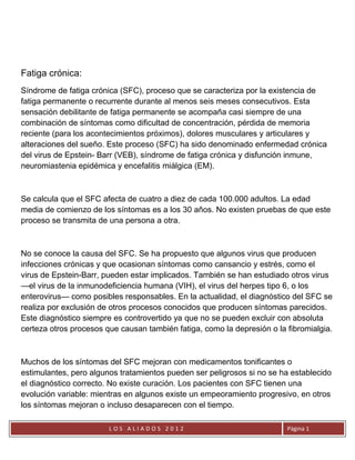 Fatiga crónica:
Síndrome de fatiga crónica (SFC), proceso que se caracteriza por la existencia de
fatiga permanente o recurrente durante al menos seis meses consecutivos. Esta
sensación debilitante de fatiga permanente se acompaña casi siempre de una
combinación de síntomas como dificultad de concentración, pérdida de memoria
reciente (para los acontecimientos próximos), dolores musculares y articulares y
alteraciones del sueño. Este proceso (SFC) ha sido denominado enfermedad crónica
del virus de Epstein- Barr (VEB), síndrome de fatiga crónica y disfunción inmune,
neuromiastenia epidémica y encefalitis miálgica (EM).



Se calcula que el SFC afecta de cuatro a diez de cada 100.000 adultos. La edad
media de comienzo de los síntomas es a los 30 años. No existen pruebas de que este
proceso se transmita de una persona a otra.



No se conoce la causa del SFC. Se ha propuesto que algunos virus que producen
infecciones crónicas y que ocasionan síntomas como cansancio y estrés, como el
virus de Epstein-Barr, pueden estar implicados. También se han estudiado otros virus
—el virus de la inmunodeficiencia humana (VIH), el virus del herpes tipo 6, o los
enterovirus— como posibles responsables. En la actualidad, el diagnóstico del SFC se
realiza por exclusión de otros procesos conocidos que producen síntomas parecidos.
Este diagnóstico siempre es controvertido ya que no se pueden excluir con absoluta
certeza otros procesos que causan también fatiga, como la depresión o la fibromialgia.



Muchos de los síntomas del SFC mejoran con medicamentos tonificantes o
estimulantes, pero algunos tratamientos pueden ser peligrosos si no se ha establecido
el diagnóstico correcto. No existe curación. Los pacientes con SFC tienen una
evolución variable: mientras en algunos existe un empeoramiento progresivo, en otros
los síntomas mejoran o incluso desaparecen con el tiempo.

                        LOS ALIADOS 2012                                 Página 1
 