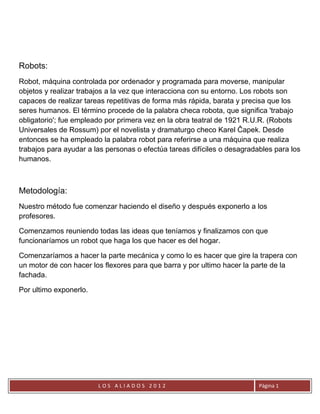 Robots:
Robot, máquina controlada por ordenador y programada para moverse, manipular
objetos y realizar trabajos a la vez que interacciona con su entorno. Los robots son
capaces de realizar tareas repetitivas de forma más rápida, barata y precisa que los
seres humanos. El término procede de la palabra checa robota, que significa 'trabajo
obligatorio'; fue empleado por primera vez en la obra teatral de 1921 R.U.R. (Robots
Universales de Rossum) por el novelista y dramaturgo checo Karel Čapek. Desde
entonces se ha empleado la palabra robot para referirse a una máquina que realiza
trabajos para ayudar a las personas o efectúa tareas difíciles o desagradables para los
humanos.



Metodología:
Nuestro método fue comenzar haciendo el diseño y después exponerlo a los
profesores.

Comenzamos reuniendo todas las ideas que teníamos y finalizamos con que
funcionaríamos un robot que haga los que hacer es del hogar.

Comenzaríamos a hacer la parte mecánica y como lo es hacer que gire la trapera con
un motor de con hacer los flexores para que barra y por ultimo hacer la parte de la
fachada.

Por ultimo exponerlo.




                        LOS ALIADOS 2012                                  Página 1
 