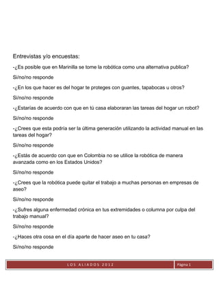 Entrevistas y/o encuestas:
-¿Es posible que en Marinilla se tome la robótica como una alternativa publica?

Si/no/no responde

-¿En los que hacer es del hogar te proteges con guantes, tapabocas u otros?

Si/no/no responde

-¿Estarías de acuerdo con que en tú casa elaboraran las tareas del hogar un robot?

Si/no/no responde

-¿Crees que esta podría ser la última generación utilizando la actividad manual en las
tareas del hogar?

Si/no/no responde

-¿Estás de acuerdo con que en Colombia no se utilice la robótica de manera
avanzada como en los Estados Unidos?

Si/no/no responde

-¿Crees que la robótica puede quitar el trabajo a muchas personas en empresas de
aseo?

Si/no/no responde

-¿Sufres alguna enfermedad crónica en tus extremidades o columna por culpa del
trabajo manual?

Si/no/no responde

-¿Haces otra cosa en el día aparte de hacer aseo en tu casa?

Si/no/no responde


                        LOS ALIADOS 2012                                  Página 1
 