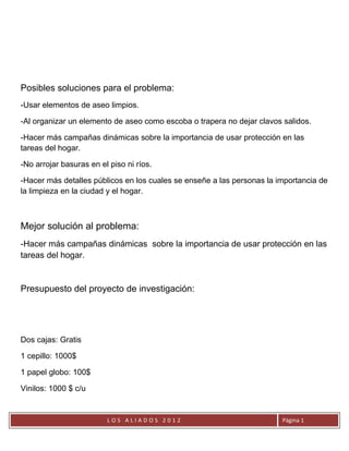 Posibles soluciones para el problema:
-Usar elementos de aseo limpios.

-Al organizar un elemento de aseo como escoba o trapera no dejar clavos salidos.

-Hacer más campañas dinámicas sobre la importancia de usar protección en las
tareas del hogar.

-No arrojar basuras en el piso ni ríos.

-Hacer más detalles públicos en los cuales se enseñe a las personas la importancia de
la limpieza en la ciudad y el hogar.



Mejor solución al problema:
-Hacer más campañas dinámicas sobre la importancia de usar protección en las
tareas del hogar.


Presupuesto del proyecto de investigación:




Dos cajas: Gratis

1 cepillo: 1000$

1 papel globo: 100$

Vinilos: 1000 $ c/u


                         LOS ALIADOS 2012                               Página 1
 