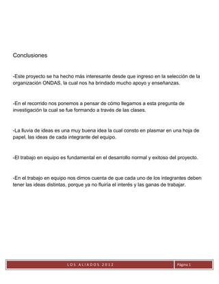 Conclusiones


-Este proyecto se ha hecho más interesante desde que ingreso en la selección de la
organización ONDAS, la cual nos ha brindado mucho apoyo y enseñanzas.



-En el recorrido nos ponemos a pensar de cómo llegamos a esta pregunta de
investigación la cual se fue formando a través de las clases.



-La lluvia de ideas es una muy buena idea la cual consto en plasmar en una hoja de
papel, las ideas de cada integrante del equipo.



-El trabajo en equipo es fundamental en el desarrollo normal y exitoso del proyecto.



-En el trabajo en equipo nos dimos cuenta de que cada uno de los integrantes deben
tener las ideas distintas, porque ya no fluiría el interés y las ganas de trabajar.




                        LOS ALIADOS 2012                                  Página 1
 