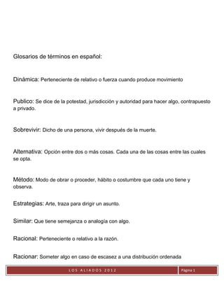 Glosarios de términos en español:


Dinámica: Perteneciente de relativo o fuerza cuando produce movimiento


Publico: Se dice de la potestad, jurisdicción y autoridad para hacer algo, contrapuesto
a privado.



Sobrevivir: Dicho de una persona, vivir después de la muerte.


Alternativa: Opción entre dos o más cosas. Cada una de las cosas entre las cuales
se opta.



Método: Modo de obrar o proceder, hábito o costumbre que cada uno tiene y
observa.


Estrategias: Arte, traza para dirigir un asunto.

Similar: Que tiene semejanza o analogía con algo.

Racional: Perteneciente o relativo a la razón.


Racionar: Someter algo en caso de escasez a una distribución ordenada

                         LOS ALIADOS 2012                                 Página 1
 