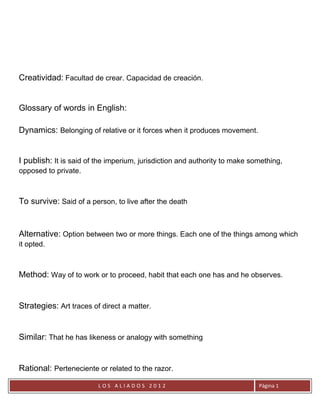 Creatividad: Facultad de crear. Capacidad de creación.


Glossary of words in English:

Dynamics: Belonging of relative or it forces when it produces movement.


I publish: It is said of the imperium, jurisdiction and authority to make something,
opposed to private.



To survive: Said of a person, to live after the death


Alternative: Option between two or more things. Each one of the things among which
it opted.



Method: Way of to work or to proceed, habit that each one has and he observes.


Strategies: Art traces of direct a matter.


Similar: That he has likeness or analogy with something


Rational: Perteneciente or related to the razor.
                         LOS ALIADOS 2012                                   Página 1
 