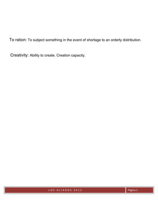 To ration: To subject something in the event of shortage to an orderly distribution.


Creativity: Ability to create. Creation capacity.




                        LOS ALIADOS 2012                                   Página 1
 