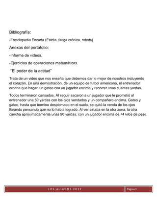 Bibliografía:
-Enciclopedia Encarta (Estrés, fatiga crónica, robots)

Anexos del portafolio:
-Informe de videos.
-Ejercicios de operaciones matemáticas.

“El poder de la actitud”
Trata de un video que nos enseña que debemos dar lo mejor de nosotros incluyendo
el corazón. En una demostración, de un equipo de futbol americano, el entrenador
ordena que hagan un gateo con un jugador encima y recorrer unas cuantas yardas.

Todos terminaron cansados. Al seguir sacaron a un jugador que le prometió al
entrenador una 50 yardas con los ojos vendados y un compañero encima. Gateo y
gateo, hasta que termino desplomado en el suelo, se quitó la venda de los ojos
llorando pensando que no lo había logrado. Al ver estaba en la otra zona, la otra
cancha aproximadamente unas 90 yardas, con un jugador encima de 74 kilos de peso.




                         LOS ALIADOS 2012                            Página 1
 