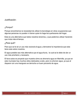 Justificación:


¿Porque?
Porque encontramos la necesidad de utilizar la tecnología en otras ocupaciones que
algunas personas no pueden ni tienen quien le haga los quehaceres del hogar.

Esta es una alternativa que todos nosotros tenemos, y que podemos utilizar haciendo
que rinda más el tiempo.

¿Para qué?
Para que se le sé un uso más racional al agua y demostrar la importancia que esta
tiene esta sobre nosotros.

El agua potable sea más alternativa que el agua lluvia, la cual se le debe de dar un
uso más prioritario y necesario.

El lava autos es proyecto que muestra cómo se ahorraría agua en Marinilla, ya que en
este municipio hay muchos sitios dedicados a esto, pero no ahorran agua, ya que al
disparar con una manguera se derrocha un buen porciento de agua.




                        LOS ALIADOS 2012                                  Página 1
 