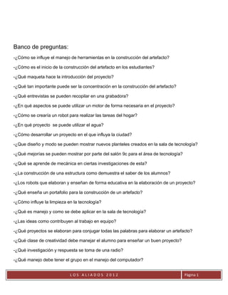 Banco de preguntas:
-¿Cómo se influye el manejo de herramientas en la construcción del artefacto?

-¿Cómo es el inicio de la construcción del artefacto en los estudiantes?

-¿Qué maqueta hace la introducción del proyecto?

-¿Qué tan importante puede ser la concentración en la construcción del artefacto?

-¿Qué entrevistas se pueden recopilar en una grabadora?

-¿En qué aspectos se puede utilizar un motor de forma necesaria en el proyecto?

-¿Cómo se crearía un robot para realizar las tareas del hogar?

-¿En qué proyecto se puede utilizar el agua?

-¿Cómo desarrollar un proyecto en el que influya la ciudad?

-¿Que diseño y modo se pueden mostrar nuevos planteles creados en la sala de tecnología?

-¿Qué mejorías se pueden mostrar por parte del salón 9c para el área de tecnología?

-¿Qué se aprende de mecánica en ciertas investigaciones de esta?

-¿La construcción de una estructura como demuestra el saber de los alumnos?

-¿Los robots que elaboran y enseñan de forma educativa en la elaboración de un proyecto?

-¿Qué enseña un portafolio para la construcción de un artefacto?

-¿Cómo influye la limpieza en la tecnología?

-¿Qué es manejo y como se debe aplicar en la sala de tecnología?

-¿Las ideas como contribuyen al trabajo en equipo?

-¿Qué proyectos se elaboran para conjugar todas las palabras para elaborar un artefacto?

-¿Qué clase de creatividad debe manejar el alumno para enseñar un buen proyecto?

-¿Qué investigación y respuesta se toma de una radio?

-¿Qué manejo debe tener el grupo en el manejo del computador?


                            LOS ALIADOS 2012                                          Página 1
 