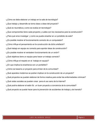 -¿Cómo se debe elaborar un trabajo en la sala de tecnología?

-¿Que trabajo y desarrollo se toma clase a clase del proyecto?

-¿Qué es neumática y como se evalúa en tecnología?

-¿Que componentes tiene cada proyecto y cuáles son los necesarios para la construcción?

-¿Para qué sirve investigar y como se puede enseñar en un portafolio de este?

-¿Es posible mostrar el funcionamiento correcto de un computador?

-¿Cómo influye el pensamiento en la construcción de dicho artefacto?

-¿Qué trabajo en equipo es correcto para aportar ideas de construcción?

-¿Es posible mostrar el verdadero funcionamiento de un avión?

-¿Qué objetivos tiene un equipo para hacer un trabajo correcto?

-¿Cómo influye el respeto en el trabajo en equipo?

-¿En que implica la enseñanza con un portafolio?

-¿Cómo se basaría un proyecto para el bien de la comunidad?

-¿Qué aparatos modernos se podían implicar en la construcción de un proyecto?

-¿Qué proyectos se pueden elaborar de forma creativa para evitar las enfermedades crónicas?

-¿Qué redes sociales se pueden crear para el uso sano de la internet?

-¿Qué podría elaborar el salón 9c un buen proyecto a conciencia de la comunidad?

-¿Qué proyecto se puede hacer para la prevención de accidentes de trabajo y de transito?




                            LOS ALIADOS 2012                                        Página 1
 