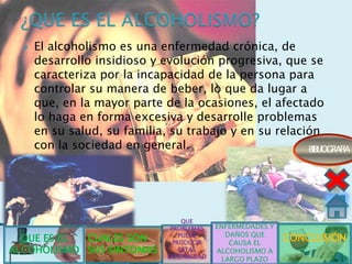    El alcoholismo es una enfermedad crónica, de
      desarrollo insidioso y evolución progresiva, que se
      caracteriza por la incapacidad de la persona para
      controlar su manera de beber, lo que da lugar a
      que, en la mayor parte de la ocasiones, el afectado
      lo haga en forma excesiva y desarrolle problemas
      en su salud, su familia, su trabajo y en su relación
      con la sociedad en general.                       BIBLIOGRAFIA




                                     QUE
                                 PROBLEMAS   ENFERMEDADES Y
                                               DAÑOS QUE
  QUE ES EL CUALES SON              PUEDE
                                  PRODUCIR      CAUSA EL
                                                              CONCLUSIÓN
ALCOHOLISMO SUS SINTOMAS            ESTAS    ALCOHOLISMO A
                                ENFERMEDAD
                                              LARGO PLAZO
 