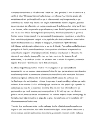 Esta entrevista se le realizó a la educadora Telmi Colli Canul que tiene 21 años de servicio en el
Jardín de niños “Héroes de Nacozari”, ella atiende a los niños de 2°A, Nosotras gracias a la
entrevista realizada pudimos identificar que la educadora está muy bien preparada ya que
contesto de una manera muy natural y sin ningún problema todas nuestras preguntas, pudimos
darnos cuenta de que ella realiza sus planeaciones de acuerdo a el diagnóstico inicial que le hace
a sus alumnos y a las competencias y aprendizajes esperados. También pudimos darnos cuenta de
que ella usa todo tipo de material para sus planeaciones y dinámicas que realiza, de que no se
limita a un solo tipo de material, si no que usa desde lo que podemos encontrar en la naturaleza,
hasta materiales que podemos comprar en las papelerías, ella no se queda en una sola actividad
realiza muchas actividades de integración en equipos, socialización y participaciones
individuales, también realiza talleres como lo son los de Mamá y Papá y el de equidad de género
para padres de familia, sus talleres siempre tienen que tener relación con la importancia de
concientizar a los padres sobre la responsabilidad de apoyar a sus hijos en su educación, ella
además de usar todas las áreas posibles para sus clases como son: las áreas verdes, el
desayunador y la plaza cívica, evalúa a sus niños con unos exámenes de diagnóstico como son
registro de avances y dificultades a través de la observación.

La educadora por lo que pudimos observar con las preguntas es que tiene una buena
comunicación con sus alumnos y que ama su profesión, ella hace que sus alumnos experimenten,
usen la manipulación, la comparación y la memoria desarrollando así si autonomía. Todos sus
alumnos se expresan así la maestra de una manera confiable ya que ella les brinda esas
facilidades para las participaciones y de que siempre esta al pendiente del aprendizaje que recibe
cada uno de sus alumnos. Realiza múltiples juegos con relación a los aprendizajes esperados de
cada día ya que para ella le parece más favorable. Ella esta muy bien informada sobre las
problemáticas que puede tener su grupo como puede ser la del bullying, para eso ella tiene
pláticas con los padres de familia, da dinámicas a sus alumnos respecto al tema del bullying y de
la vigilancia en todo momento a su grupo. En su grupo hay una buena convivencia tanto entre
alumnos como entre los docentes.

También tiene una buena relación con los padres de familia, ella diario cuando sus alumnos
llegan se toma unos minutitos para hablar de una manera rápida con sus padres sobre cositas o
inconvenientes, también realiza visitas domiciliarias y constantes reuniones con los padres de
 