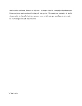familia en las reuniones, ella trata de informar a los padres sobre los avances y dificultades de sus
hijos, en algunas ocasiones también para pedir que apoyen. Ella trata de que los padres de familia
siempre estén involucrados tanto en reuniones como en festivales que se realicen en la escuela y
los padres responden de la mejor manera.




Conclusión
 