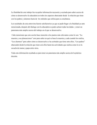 La finalidad de este trabajo fue recopilar información necesaria y acertada para saber acerca de
cómo se desenvuelve la educadora en todos los aspectos abarcando desde la relación que tiene
con los padres y alumnos hasta de los métodos que utiliza para su enseñanza.

Los resultados de esta entrevista fueron satisfactorios ya que se pudo llegar a la finalidad ya ante
mencionada, después del dialogo con la educadora se pudo aclarar todas las dudas y tener un
panorama más amplio acerca del trabajo en el que se desenvuelve.

Cabe mencionar que este escrito hace mención a los puntos más relevantes como lo son: “La
maestra y sus planeaciones” esto para saber en qué se basa la maestra y cada cuando los realiza,
“Los alumnos” para saber cómo se desenvuelve o las actitudes que tiene ante ellos, “Los padres”
abarcando desde la relación que tiene con ellos hasta las actividades que realiza como lo es la
escuela de mama y papa entre otros.

Toda esta información recabada es para tener un panorama más amplio acerca de la práctica
docente.
 