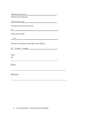 “Héroes de Nacozari”________________________________
Nombre de la Maestra:

Telmi Colli Canul ___________________________________

Cuantos años lleva de servicio

21_________________________________________________

Grado que atiende:

__2°A______________________________________________

Número de Alumnos (total niñas, total Niños)

28   15 niños   8 niñas________________________________


Zona:
04
___________________________________________________

Sector:

____________________________________________________________

Dirección:

____________________________________________________________




          LA MAESTRA Y SUS PLANEACIONES:
 