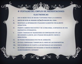  Ventajas del empleo de presentaciones
                             electrónicas
I.      Son un medio fácil de seguir y entender para la audiencia.
II.     Sirven de guía al orador en la exposición del tema.
III.    Muestran la información utilizando elementos visualmente
        atractivos.
IV.     Permite cambios frecuentes y de ultima hora, a diferencia de una
        diapositiva fotográfica.
V.      Existe variedad de transiciones en comparación con los
        mecanismos clásicos, que utilizan inicialmente cortes o
        disolventes.
VI.     Se pueden programar efectos de animación.
VII.    Es fácil configurar y modificar el orden de las diapositivas.
VIII.   Son económicas en cuanto a los materiales que requieren.
IX.     Se pueden distribuir con facilidad a través de medios de
        almacenamiento o internet
 