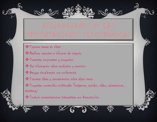 APLICACIONES DE LAS
PRESENTACIONES ELECTRÓNICAS
 Exponer temas en clase
 Realizar reportes e informes de negocio
 Presentar propuestas y proyectos
 Dar información sobre productos y servicios
 Apoyar visualmente una conferencia
 Expresar ideas y pensamientos sobre algún tema
 Proyectar contenidos multimedia (imágenes, sonidos, video, animaciones,
etcétera)
 Producir presentaciones interactivas con hipervínculos
 