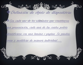 Definición de objeto de diapositivas
Son cada uno de los elementos que constituyen
una presentación, cada una de las cuales podría
identificarse con una lamina o pagina. Se pueden
crear y modificar de manera individual….
 