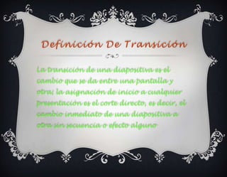 Definición De Transición

La transición de una diapositiva es el
cambio que se da entre una pantalla y
otra; la asignación de inicio a cualquier
presentación es el corte directo, es decir, el
cambio inmediato de una diapositiva a
otra sin secuencia o efecto alguno
 