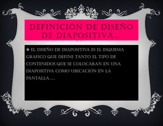DEFINICIÓN DE DISEÑO
   DE DIAPOSITIVA…
 El diseño de diapositiva es el esquema
grafico que define tanto el tipo de
contenidos que se colocaran en una
diapositiva como ubicación en la
PAnTAllA…..
 