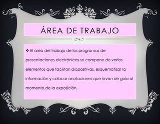 ÁREA DE TRABAJO

 El área del trabajo de los programas de

presentaciones electrónicas se compone de varios

elementos que facilitan diapositivas, esquematizar la

información y colocar anotaciones que sirvan de guía al

momento de la exposición.
 