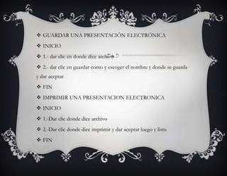  GUARDAR UNA PRESENTACIÓN ELECTRÓNICA
 INICIO
 1.- dar clic en donde dice archivo
 2.- dar clic en guardar como y escoger el nombre y donde se guarda
y dar aceptar
 FIN
 IMPRIMIR UNA PRESENTACION ELECTRONICA
 INICIO
 1.-Dar clic donde dice archivo
 2.-Dar clic donde dice imprimir y dar aceptar luego y listo
 FIN
 