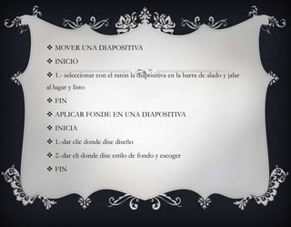  MOVER UNA DIAPOSITIVA
 INICIO
 1.- seleccionar con el ratón la diapositiva en la barra de alado y jalar
al lugar y listo
 FIN
 APLICAR FONDE EN UNA DIAPOSITIVA
 INICIA
 1.-dar clic donde dise diseño
 2.-dar cli donde dise estilo de fondo y escoger
 FIN
 