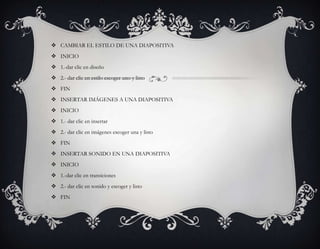  CAMBIAR EL ESTILO DE UNA DIAPOSITIVA
 INICIO
 1.-dar clic en diseño
 2.- dar clic en estilo escoger uno y listo
 FIN
 INSERTAR IMÁGENES A UNA DIAPOSITIVA
 INICIO
 1.- dar clic en insertar
 2.- dar clic en imágenes escoger una y listo
 FIN
 INSERTAR SONIDO EN UNA DIAPOSITIVA
 INICIO
 1.-dar clic en transiciones
 2.- dar clic en sonido y escoger y listo
 FIN
 