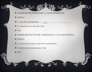  INSERTAR TRANSICIONES A LAS DIAPOSITIVAS

 INICIO

 1.- dar clic en transiciones

 2.- seleccionar una dar clic y listo

 FIN

 INSERTAR EFECTOS DE ANIMACION A UNA DIAPOSITIVA

 INICIO

 1.- seleccionar el texto y dar clic en animaciones

 2.-seleccionar la animaciones y listo

 FIN
 