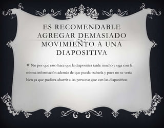 ES RECOMENDABLE
       AGREGAR DEMASIADO
        MOVIMIENTO A UNA
           DIAPOSITIVA
 No por que esto hace que la diapositiva tarde mucho y siga con la
misma información además de que pueda trabarla y pues no se veria
bien ya que pudiera aburrir a las personas que ven las diapositivas
 