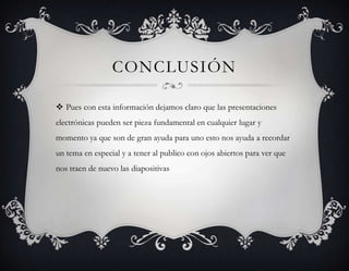 CONCLUSIÓN

 Pues con esta información dejamos claro que las presentaciones
electrónicas pueden ser pieza fundamental en cualquier lugar y
momento ya que son de gran ayuda para uno esto nos ayuda a recordar
un tema en especial y a tener al publico con ojos abiertos para ver que
nos traen de nuevo las diapositivas
 