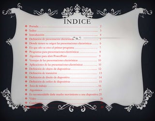 ÍNDICE
   Portada… ………………………………………………… 2
   Índice …………………………………………………....... 3
   Introducción …………………………………………….... 4
   Definición de presentación electrónica ……………………. 5
   Donde tienen su origen las presentaciones electrónicas …… 6
   En que año se creo el primer programa ………………… .. 7
   Programas para presentaciones electrónicas ……………… 8
   Algoritmo para abrir PowerPoint …….................................... 9
   Ventajas de las presentaciones electrónicas ………………. 10
   Aplicaciones de las presentaciones electrónicas …………... 11
   Definición de objeto de diapositivas …………………........ 12
   Definición de transición ………………………………...... 13
   Definición de diseño de diapositiva ……………………… 14
   Definición de estilos de diapositivas ……………………… 15
   Área de trabajo ………………………………………… …16
   Algoritmos ……………………………………………… . 17
   Es recomendable darle mucho movimiento a una diapositiva 25
   Video ………………………………………………………. 26
   Conclusión ………………………………………………… 27
   Bibliografía ………………………………………………… 28
 