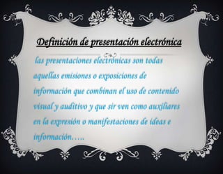 Definición de presentación electrónica
las presentaciones electrónicas son todas
aquellas emisiones o exposiciones de
información que combinan el uso de contenido
visual y auditivo y que sir ven como auxiliares
en la expresión o manifestaciones de ideas e
información…..
 