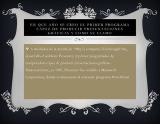 EN QUE AÑO SE CREO EL PRIMER PROGRAMA
     C A PA Z D E P R O D U C I R P R E S E N T A C I O N E S
            GRAFICAS Y COMO SE LLAMO



 A mediados de la década de 1980, la compañía Forethought Inc.,
desarrollo el software Presenter, el primer programador de
computadora capaz de producir presentaciones graficas-
Posteriormente, en 1987, Presenter fue vendido a Microsoft
Corporation, donde evolucionaria al conocido programa PowerPoint.
 