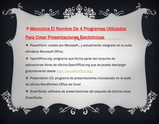 Menciona El Nombre De 4 Programas Utilizados
Para Crear Presentaciones Electrónicas
 PowerPoint: creado por Microsoft., y actualmente integrado en la suite
ofimática Microsoft Office.

 OpenOffice.org: programa que forma parte del conjunto de
aplicaciones libres de oficina OpenOffice.org que se pueda descargar
gratuitamente desde http://es.openoffice.org/

 Presentation X3: programa de presentaciones incorporado en la suite
de oficina WordPerfect Office de Corel

 SmartSuite: software de presentaciones del paquete de oficina Lotus
SmartSuite.
 
