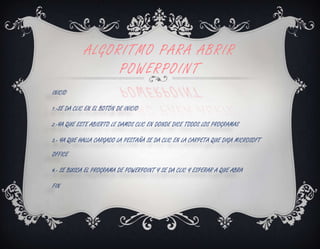ALGORITMO PARA ABRIR
                  POWERPOINT
INICIO

1.-SE DA CLIC EN EL BOTÓN DE INICIO

2.-YA QUE ESTE ABIERTO LE DAMOS CLIC EN DONDE DICE TODOS LOS PROGRAMAS

3.- YA QUE HALLA CARGADO LA PESTAÑA SE DA CLIC EN LA CARPETA QUE DIGA MICROSOFT

OFFICE

4.- SE BUSCA EL PROGRAMA DE POWERPOINT Y SE DA CLIC Y ESPERAR A QUE ABRA

FIN
 